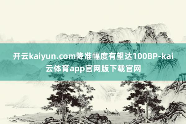 开云kaiyun.com降准幅度有望达100BP-kai云体育app官网版下载官网