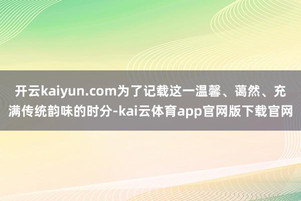 开云kaiyun.com为了记载这一温馨、蔼然、充满传统韵味的时分-kai云体育app官网版下载官网