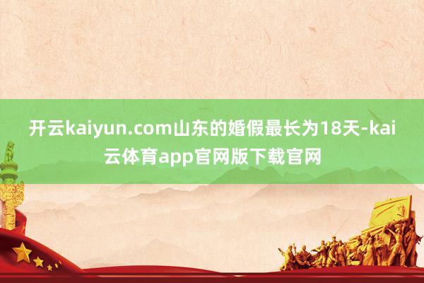 开云kaiyun.com山东的婚假最长为18天-kai云体育app官网版下载官网
