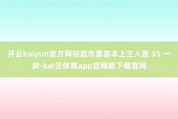 开云kaiyun官方网站超市里基本上王人是 35 一块-kai云体育app官网版下载官网
