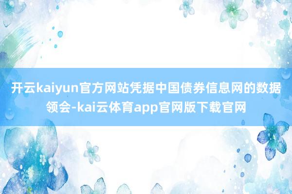 开云kaiyun官方网站　　凭据中国债券信息网的数据领会-kai云体育app官网版下载官网
