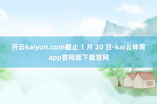 开云kaiyun.com截止 1 月 20 日-kai云体育app官网版下载官网