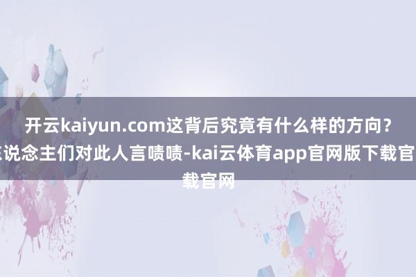 开云kaiyun.com这背后究竟有什么样的方向?东说念主们对此人言啧啧-kai云体育app官网版下载官网