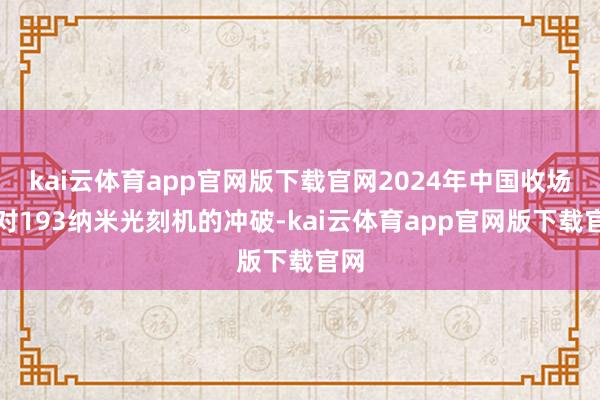 kai云体育app官网版下载官网2024年中国收场了对193纳米光刻机的冲破-kai云体育app官网版下载官网