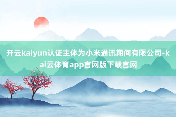 开云kaiyun认证主体为小米通讯期间有限公司-kai云体育app官网版下载官网