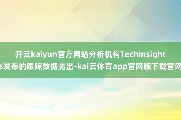 开云kaiyun官方网站分析机构TechInsights发布的跟踪数据露出-kai云体育app官网版下载官网