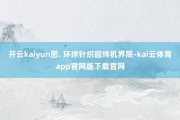 开云kaiyun图. 环球针织圆纬机界限-kai云体育app官网版下载官网