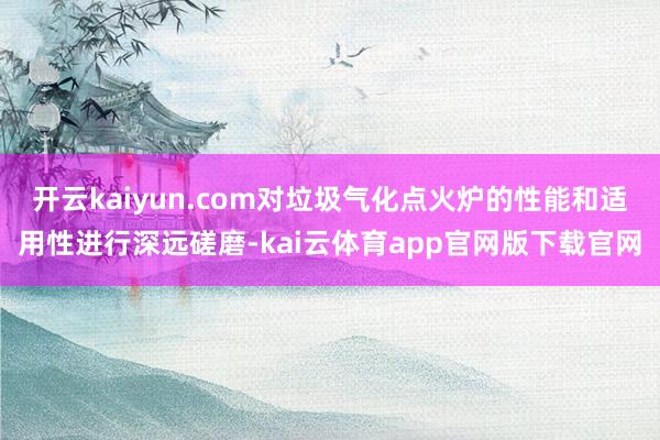 开云kaiyun.com对垃圾气化点火炉的性能和适用性进行深远磋磨-kai云体育app官网版下载官网