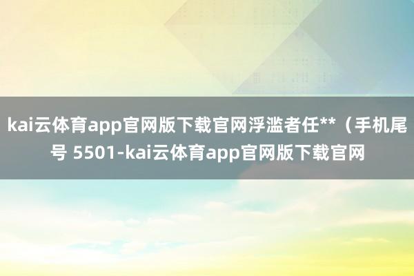kai云体育app官网版下载官网浮滥者任**（手机尾号 5501-kai云体育app官网版下载官网
