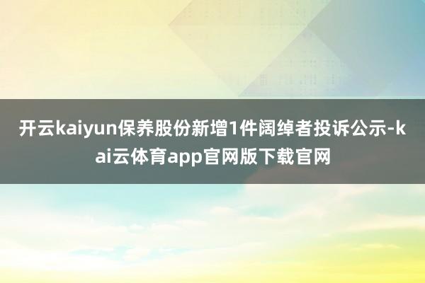 开云kaiyun保养股份新增1件阔绰者投诉公示-kai云体育app官网版下载官网