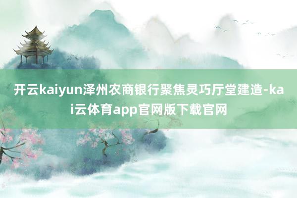 开云kaiyun泽州农商银行聚焦灵巧厅堂建造-kai云体育app官网版下载官网