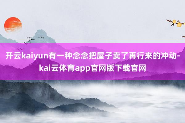 开云kaiyun有一种念念把屋子卖了再行来的冲动-kai云体育app官网版下载官网