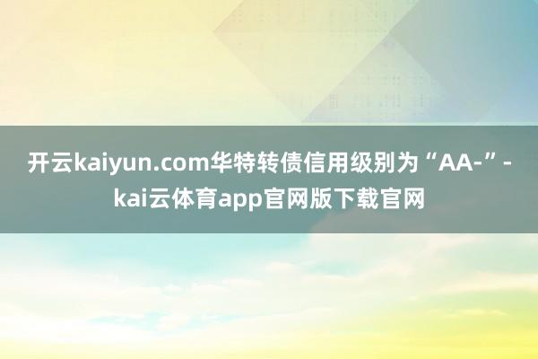 开云kaiyun.com华特转债信用级别为“AA-”-kai云体育app官网版下载官网