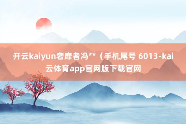 开云kaiyun奢靡者冯**（手机尾号 6013-kai云体育app官网版下载官网