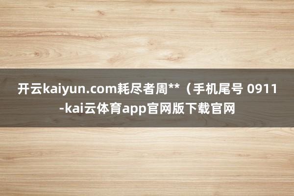 开云kaiyun.com耗尽者周**（手机尾号 0911-kai云体育app官网版下载官网