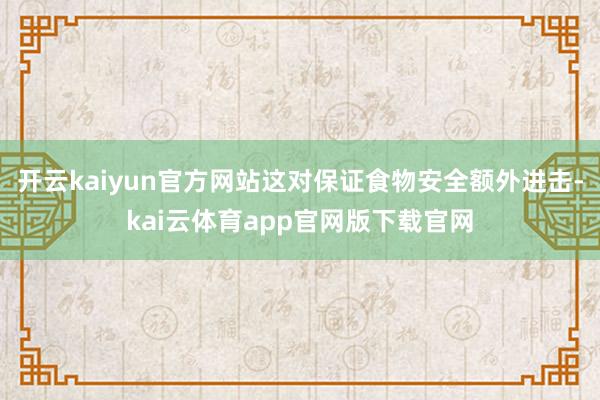 开云kaiyun官方网站这对保证食物安全额外进击-kai云体育app官网版下载官网