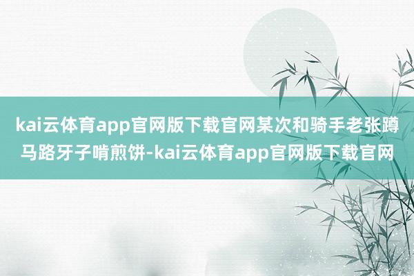 kai云体育app官网版下载官网某次和骑手老张蹲马路牙子啃煎饼-kai云体育app官网版下载官网