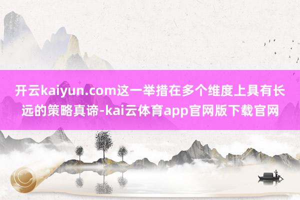 开云kaiyun.com这一举措在多个维度上具有长远的策略真谛-kai云体育app官网版下载官网