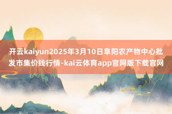 开云kaiyun2025年3月10日阜阳农产物中心批发市集价钱行情-kai云体育app官网版下载官网