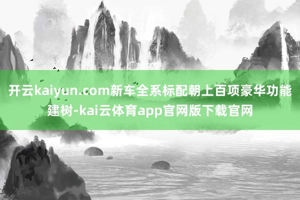 开云kaiyun.com新车全系标配朝上百项豪华功能建树-kai云体育app官网版下载官网