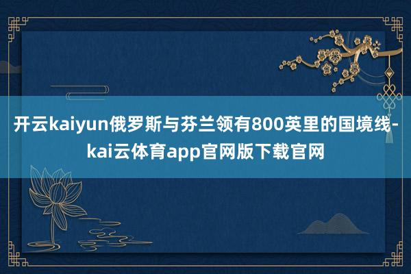 开云kaiyun俄罗斯与芬兰领有800英里的国境线-kai云体育app官网版下载官网