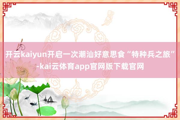 开云kaiyun开启一次潮汕好意思食“特种兵之旅”-kai云体育app官网版下载官网