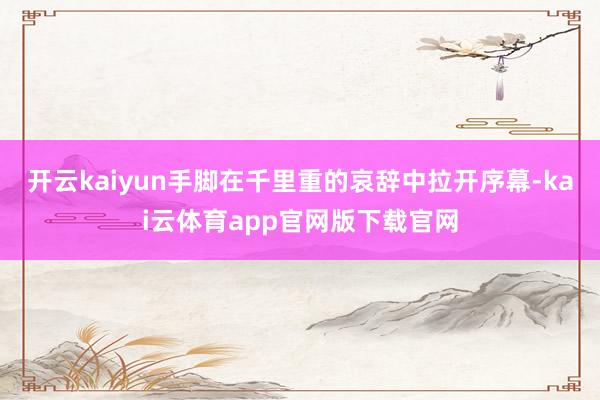 开云kaiyun手脚在千里重的哀辞中拉开序幕-kai云体育app官网版下载官网