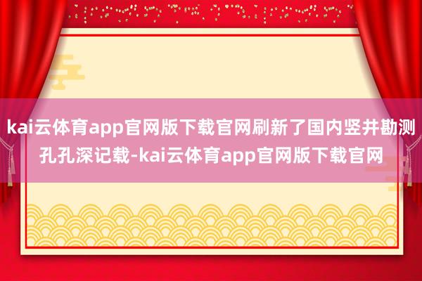 kai云体育app官网版下载官网刷新了国内竖井勘测孔孔深记载-kai云体育app官网版下载官网