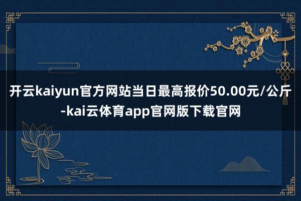 开云kaiyun官方网站当日最高报价50.00元/公斤-kai云体育app官网版下载官网
