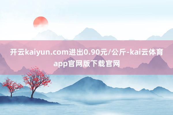 开云kaiyun.com进出0.90元/公斤-kai云体育app官网版下载官网