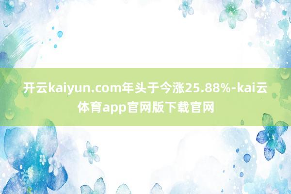 开云kaiyun.com年头于今涨25.88%-kai云体育app官网版下载官网