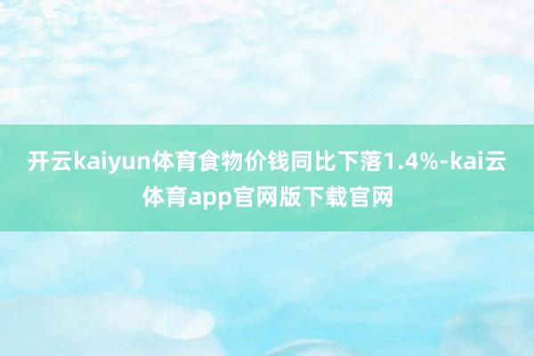 开云kaiyun体育食物价钱同比下落1.4%-kai云体育app官网版下载官网
