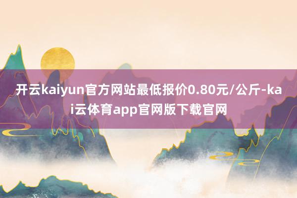 开云kaiyun官方网站最低报价0.80元/公斤-kai云体育app官网版下载官网