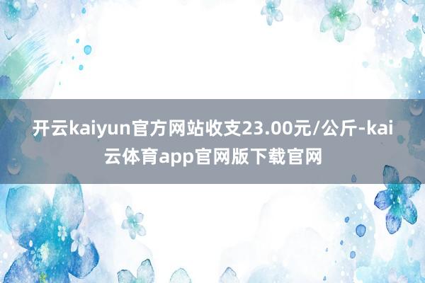 开云kaiyun官方网站收支23.00元/公斤-kai云体育app官网版下载官网