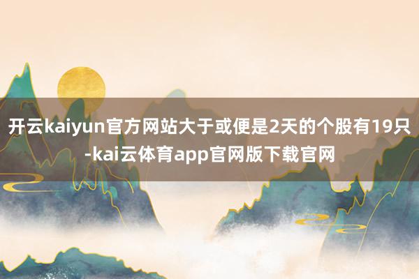 开云kaiyun官方网站大于或便是2天的个股有19只-kai云体育app官网版下载官网