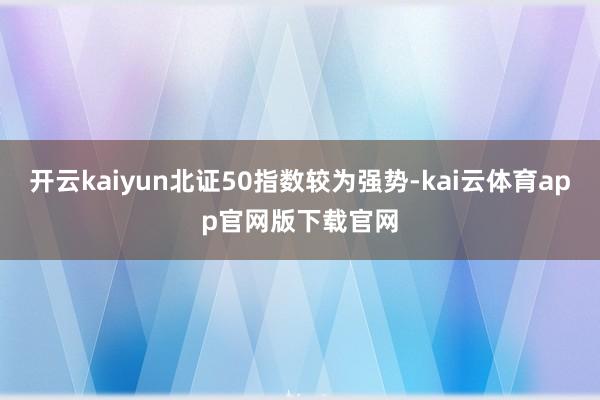 开云kaiyun北证50指数较为强势-kai云体育app官网版下载官网