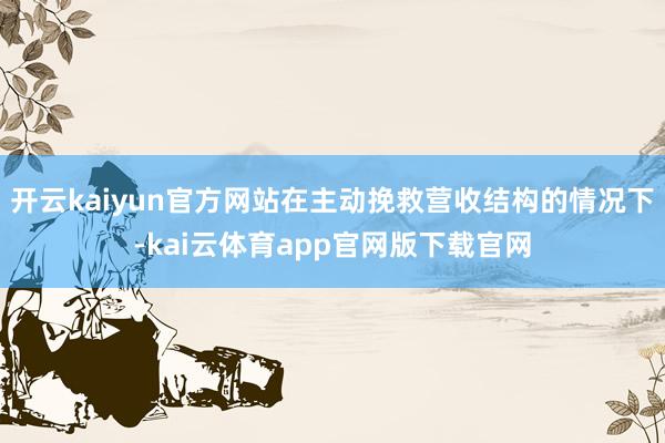开云kaiyun官方网站在主动挽救营收结构的情况下-kai云体育app官网版下载官网