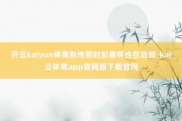 开云kaiyun体育别传那时彭德怀也在近邻-kai云体育app官网版下载官网