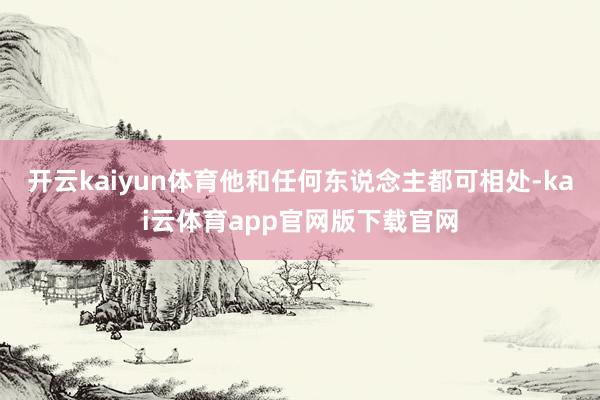 开云kaiyun体育他和任何东说念主都可相处-kai云体育app官网版下载官网