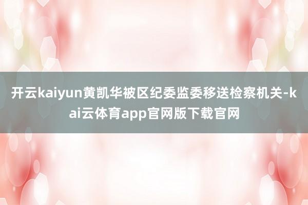 开云kaiyun黄凯华被区纪委监委移送检察机关-kai云体育app官网版下载官网