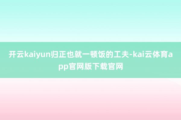 开云kaiyun归正也就一顿饭的工夫-kai云体育app官网版下载官网