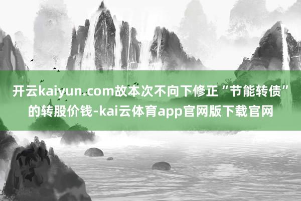 开云kaiyun.com故本次不向下修正“节能转债”的转股价钱-kai云体育app官网版下载官网