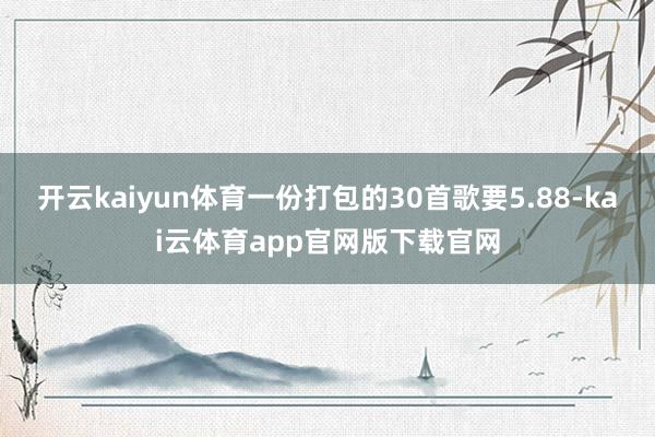 开云kaiyun体育一份打包的30首歌要5.88-kai云体育app官网版下载官网
