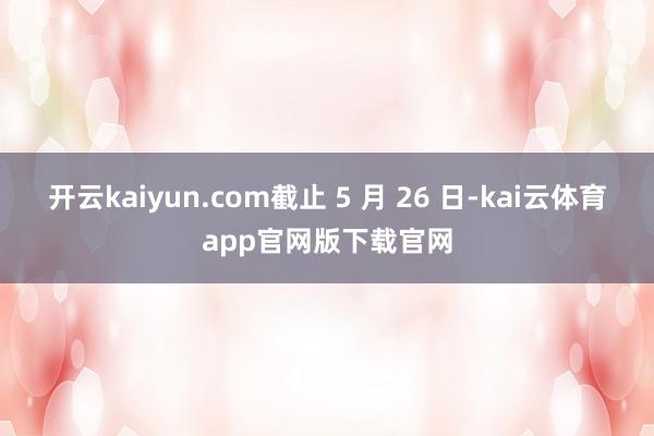 开云kaiyun.com截止 5 月 26 日-kai云体育app官网版下载官网