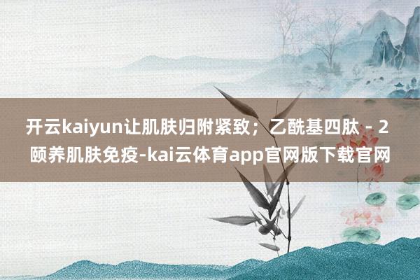 开云kaiyun让肌肤归附紧致；乙酰基四肽 - 2 颐养肌肤免疫-kai云体育app官网版下载官网