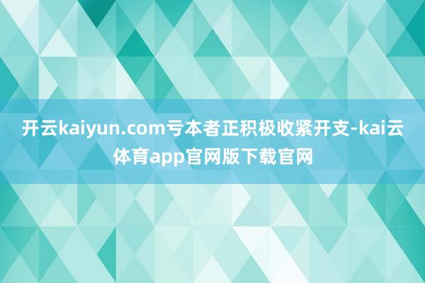 开云kaiyun.com亏本者正积极收紧开支-kai云体育app官网版下载官网