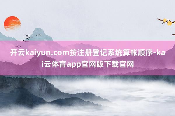 开云kaiyun.com按注册登记系统算帐顺序-kai云体育app官网版下载官网