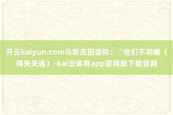 开云kaiyun.com马斯克回话称：“他们不明晰（得失关连）-kai云体育app官网版下载官网