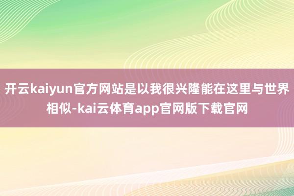 开云kaiyun官方网站是以我很兴隆能在这里与世界相似-kai云体育app官网版下载官网