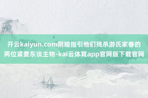 开云kaiyun.com阴暗指引他们残杀游氏家眷的两位紧要东谈主物-kai云体育app官网版下载官网